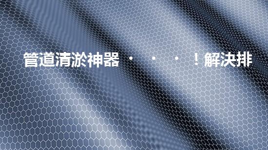 管道清淤神器！解決排水難題，輕松暢通無憂！
